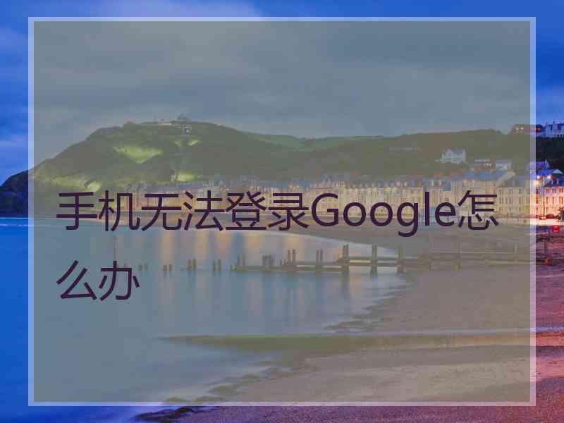 手机无法登录Google怎么办